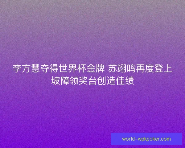 李方慧夺得世界杯金牌 苏翊鸣再度登上坡障领奖台创造佳绩