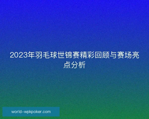 2023年羽毛球世锦赛精彩回顾与赛场亮点分析