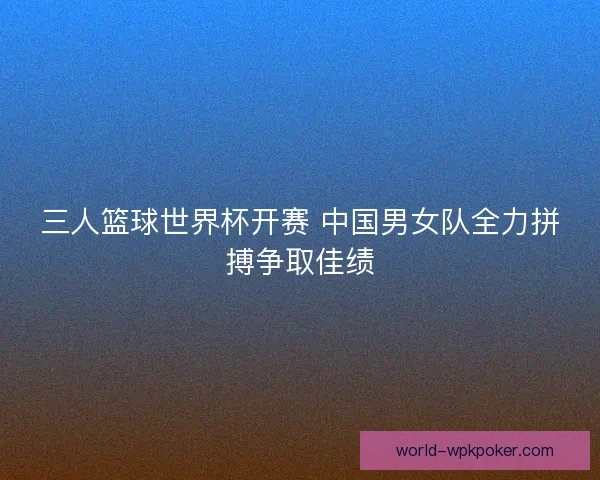 三人篮球世界杯开赛 中国男女队全力拼搏争取佳绩